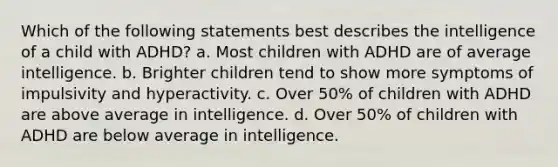 Which of the following statements best describes the intelligence of a child with ADHD? a. Most children with ADHD are of average intelligence. b. Brighter children tend to show more symptoms of impulsivity and hyperactivity. c. Over 50% of children with ADHD are above average in intelligence. d. Over 50% of children with ADHD are below average in intelligence.