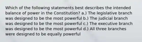 Which of the following statements best describes the intended balance of power in the Constitution? a.) The legislative branch was designed to be the most powerful b.) The judicial branch was designed to be the most powerful c.) The executive branch was designed to be the most powerful d.) All three branches were designed to be equally powerful