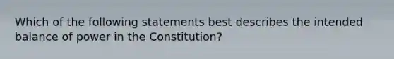 Which of the following statements best describes the intended balance of power in the Constitution?