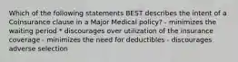 Which of the following statements BEST describes the intent of a Coinsurance clause in a Major Medical policy? - minimizes the waiting period * discourages over utilization of the insurance coverage - minimizes the need for deductibles - discourages adverse selection