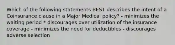 Which of the following statements BEST describes the intent of a Coinsurance clause in a Major Medical policy? - minimizes the waiting period * discourages over utilization of the insurance coverage - minimizes the need for deductibles - discourages adverse selection