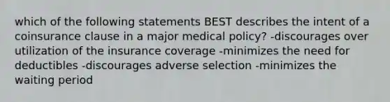 which of the following statements BEST describes the intent of a coinsurance clause in a major medical policy? -discourages over utilization of the insurance coverage -minimizes the need for deductibles -discourages adverse selection -minimizes the waiting period