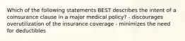 Which of the following statements BEST describes the intent of a coinsurance clause in a major medical policy? - discourages overutilization of the insurance coverage - minimizes the need for deductibles