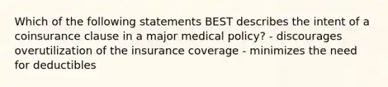 Which of the following statements BEST describes the intent of a coinsurance clause in a major medical policy? - discourages overutilization of the insurance coverage - minimizes the need for deductibles