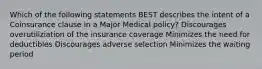 Which of the following statements BEST describes the intent of a Coinsurance clause in a Major Medical policy? Discourages overutiliziation of the insurance coverage Minimizes the need for deductibles Discourages adverse selection Minimizes the waiting period