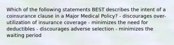 Which of the following statements BEST describes the intent of a coinsurance clause in a Major Medical Policy? - discourages over-utilization of insurance coverage - minimizes the need for deductibles - discourages adverse selection - minimizes the waiting period