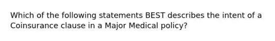 Which of the following statements BEST describes the intent of a Coinsurance clause in a Major Medical policy?