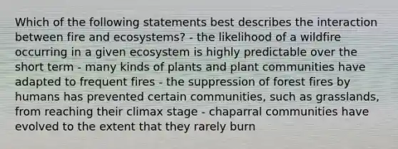 Which of the following statements best describes the interaction between fire and ecosystems? - the likelihood of a wildfire occurring in a given ecosystem is highly predictable over the short term - many kinds of plants and plant communities have adapted to frequent fires - the suppression of forest fires by humans has prevented certain communities, such as grasslands, from reaching their climax stage - chaparral communities have evolved to the extent that they rarely burn