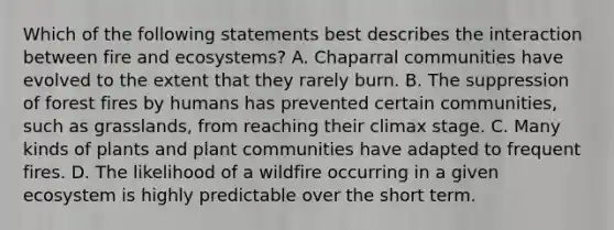 Which of the following statements best describes the interaction between fire and ecosystems? A. Chaparral communities have evolved to the extent that they rarely burn. B. The suppression of forest fires by humans has prevented certain communities, such as grasslands, from reaching their climax stage. C. Many kinds of plants and plant communities have adapted to frequent fires. D. The likelihood of a wildfire occurring in a given ecosystem is highly predictable over the short term.