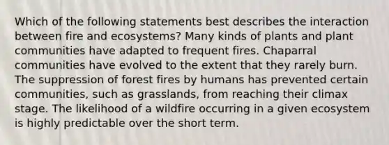 Which of the following statements best describes the interaction between fire and ecosystems? Many kinds of plants and plant communities have adapted to frequent fires. Chaparral communities have evolved to the extent that they rarely burn. The suppression of forest fires by humans has prevented certain communities, such as grasslands, from reaching their climax stage. The likelihood of a wildfire occurring in a given ecosystem is highly predictable over the short term.