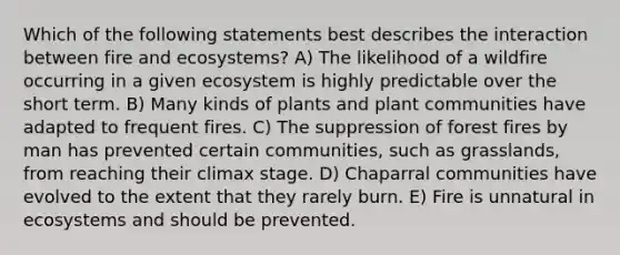 Which of the following statements best describes the interaction between fire and ecosystems? A) The likelihood of a wildfire occurring in a given ecosystem is highly predictable over the short term. B) Many kinds of plants and plant communities have adapted to frequent fires. C) The suppression of forest fires by man has prevented certain communities, such as grasslands, from reaching their climax stage. D) Chaparral communities have evolved to the extent that they rarely burn. E) Fire is unnatural in ecosystems and should be prevented.