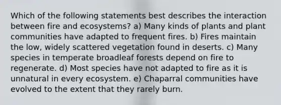 Which of the following statements best describes the interaction between fire and ecosystems? a) Many kinds of plants and plant communities have adapted to frequent fires. b) Fires maintain the low, widely scattered vegetation found in deserts. c) Many species in temperate broadleaf forests depend on fire to regenerate. d) Most species have not adapted to fire as it is unnatural in every ecosystem. e) Chaparral communities have evolved to the extent that they rarely burn.