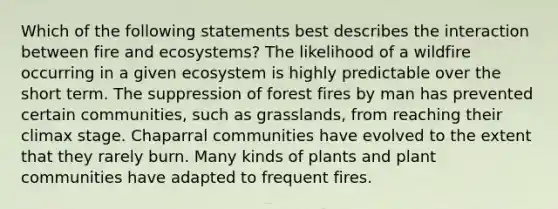 Which of the following statements best describes the interaction between fire and ecosystems? The likelihood of a wildfire occurring in a given ecosystem is highly predictable over the short term. The suppression of forest fires by man has prevented certain communities, such as grasslands, from reaching their climax stage. Chaparral communities have evolved to the extent that they rarely burn. Many kinds of plants and plant communities have adapted to frequent fires.