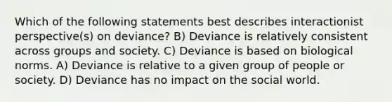 Which of the following statements best describes interactionist perspective(s) on deviance? B) Deviance is relatively consistent across groups and society. C) Deviance is based on biological norms. A) Deviance is relative to a given group of people or society. D) Deviance has no impact on the social world.