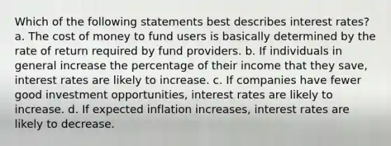 Which of the following statements best describes interest rates? a. The cost of money to fund users is basically determined by the rate of return required by fund providers. b. If individuals in general increase the percentage of their income that they save, interest rates are likely to increase. c. If companies have fewer good investment opportunities, interest rates are likely to increase. d. If expected inflation increases, interest rates are likely to decrease.