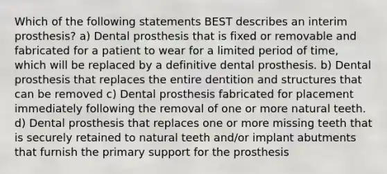 Which of the following statements BEST describes an interim prosthesis? a) Dental prosthesis that is fixed or removable and fabricated for a patient to wear for a limited period of time, which will be replaced by a definitive dental prosthesis. b) Dental prosthesis that replaces the entire dentition and structures that can be removed c) Dental prosthesis fabricated for placement immediately following the removal of one or more natural teeth. d) Dental prosthesis that replaces one or more missing teeth that is securely retained to natural teeth and/or implant abutments that furnish the primary support for the prosthesis