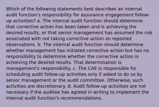 Which of the following statements best describes an internal audit function's responsibility for assurance engagement follow-up activities? a. The internal audit function should determine that corrective action has been taken and is achieving the desired results, or that senior management has assumed the risk associated with not taking corrective action on reported observations. b. The internal audit function should determine whether management has initiated corrective action but has no responsibility to determine whether the corrective action is achieving the desired results. That determination is management's responsibility. c. The CAE is responsible for scheduling audit follow-up activities only if asked to do so by senior management or the audit committee. Otherwise, such activities are discretionary. d. Audit follow-up activities are not necessary if the auditee has agreed in writing to implement the internal audit function's recommendations.