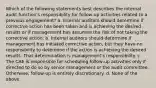 Which of the following statements best describes the internal audit function's responsibility for follow-up activities related to a previous engagement? a. Internal auditors should determine if corrective action has been taken and is achieving the desired results or if management has assumed the risk of not taking the corrective action. b. Internal auditors should determine if management has initiated corrective action, but they have no responsibility to determine if the action is achieving the desired results. That determination is management's responsibility. c. The CAE is responsible for scheduling follow-up activities only if directed to do so by senior management or the audit committee. Otherwise, follow-up is entirely discretionary. d. None of the above.