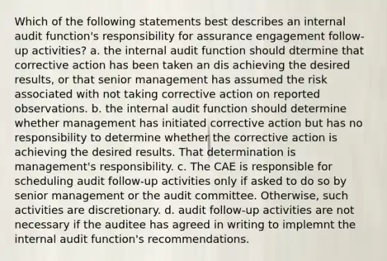 Which of the following statements best describes an internal audit function's responsibility for assurance engagement follow-up activities? a. the internal audit function should dtermine that corrective action has been taken an dis achieving the desired results, or that senior management has assumed the risk associated with not taking corrective action on reported observations. b. the internal audit function should determine whether management has initiated corrective action but has no responsibility to determine whether the corrective action is achieving the desired results. That determination is management's responsibility. c. The CAE is responsible for scheduling audit follow-up activities only if asked to do so by senior management or the audit committee. Otherwise, such activities are discretionary. d. audit follow-up activities are not necessary if the auditee has agreed in writing to implemnt the internal audit function's recommendations.