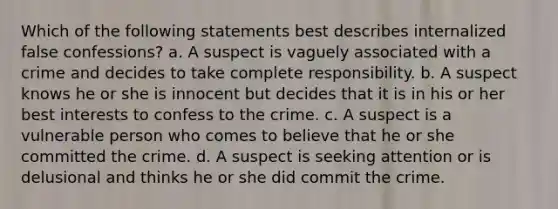 Which of the following statements best describes internalized false confessions? a. A suspect is vaguely associated with a crime and decides to take complete responsibility. b. A suspect knows he or she is innocent but decides that it is in his or her best interests to confess to the crime. c. A suspect is a vulnerable person who comes to believe that he or she committed the crime. d. A suspect is seeking attention or is delusional and thinks he or she did commit the crime.