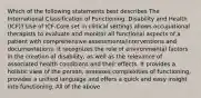 Which of the following statements best describes The International Classification of Functioning, Disability and Health (ICF)? Use of ICF-Core set in clinical settings allows occupational therapists to evaluate and monitor all functional aspects of a patient with comprehensive assessments/interventions and documentations. It recognizes the role of environmental factors in the creation of disability, as well as the relevance of associated health conditions and their effects. It provides a holistic view of the person, assesses complexities of functioning, provides a unified language and offers a quick and easy insight into functioning. All of the above