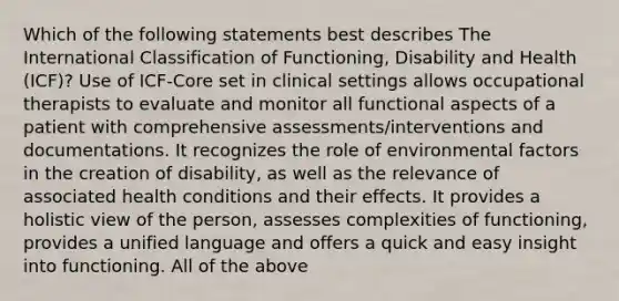 Which of the following statements best describes The International Classification of Functioning, Disability and Health (ICF)? Use of ICF-Core set in clinical settings allows occupational therapists to evaluate and monitor all functional aspects of a patient with comprehensive assessments/interventions and documentations. It recognizes the role of environmental factors in the creation of disability, as well as the relevance of associated health conditions and their effects. It provides a holistic view of the person, assesses complexities of functioning, provides a unified language and offers a quick and easy insight into functioning. All of the above