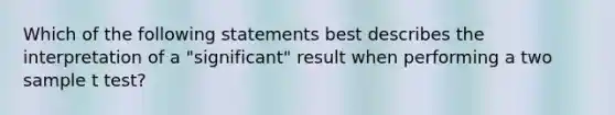 Which of the following statements best describes the interpretation of a "significant" result when performing a two sample t test?