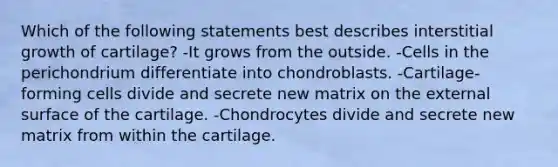 Which of the following statements best describes interstitial growth of cartilage? -It grows from the outside. -Cells in the perichondrium differentiate into chondroblasts. -Cartilage-forming cells divide and secrete new matrix on the external surface of the cartilage. -Chondrocytes divide and secrete new matrix from within the cartilage.