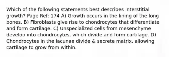 Which of the following statements best describes interstitial growth? Page Ref: 174 A) Growth occurs in the lining of the long bones. B) Fibroblasts give rise to chondrocytes that differentiate and form cartilage. C) Unspecialized cells from mesenchyme develop into chondrocytes, which divide and form cartilage. D) Chondrocytes in the lacunae divide & secrete matrix, allowing cartilage to grow from within.