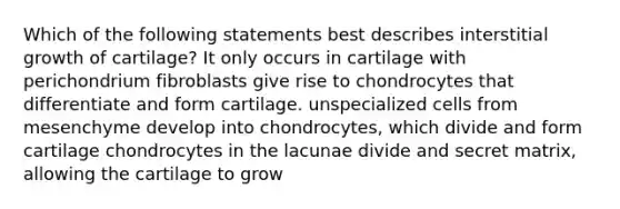 Which of the following statements best describes interstitial growth of cartilage? It only occurs in cartilage with perichondrium fibroblasts give rise to chondrocytes that differentiate and form cartilage. unspecialized cells from mesenchyme develop into chondrocytes, which divide and form cartilage chondrocytes in the lacunae divide and secret matrix, allowing the cartilage to grow