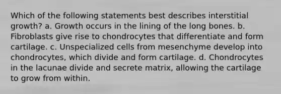 Which of the following statements best describes interstitial growth? a. Growth occurs in the lining of the long bones. b. Fibroblasts give rise to chondrocytes that differentiate and form cartilage. c. Unspecialized cells from mesenchyme develop into chondrocytes, which divide and form cartilage. d. Chondrocytes in the lacunae divide and secrete matrix, allowing the cartilage to grow from within.