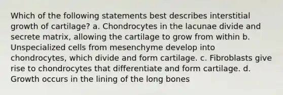 Which of the following statements best describes interstitial growth of cartilage? a. Chondrocytes in the lacunae divide and secrete matrix, allowing the cartilage to grow from within b. Unspecialized cells from mesenchyme develop into chondrocytes, which divide and form cartilage. c. Fibroblasts give rise to chondrocytes that differentiate and form cartilage. d. Growth occurs in the lining of the long bones