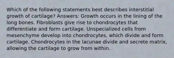 Which of the following statements best describes interstitial growth of cartilage? Answers: Growth occurs in the lining of the long bones. Fibroblasts give rise to chondrocytes that differentiate and form cartilage. Unspecialized cells from mesenchyme develop into chondrocytes, which divide and form cartilage. Chondrocytes in the lacunae divide and secrete matrix, allowing the cartilage to grow from within.