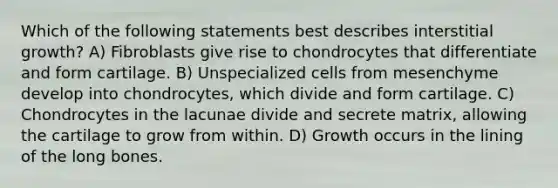 Which of the following statements best describes interstitial growth? A) Fibroblasts give rise to chondrocytes that differentiate and form cartilage. B) Unspecialized cells from mesenchyme develop into chondrocytes, which divide and form cartilage. C) Chondrocytes in the lacunae divide and secrete matrix, allowing the cartilage to grow from within. D) Growth occurs in the lining of the long bones.