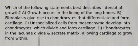 Which of the following statements best describes interstitial growth? A) Growth occurs in the lining of the long bones. B) Fibroblasts give rise to chondrocytes that differentiate and form cartilage. C) Unspecialized cells from mesenchyme develop into chondrocytes, which divide and form cartilage. D) Chondrocytes in the lacunae divide & secrete matrix, allowing cartilage to grow from within.