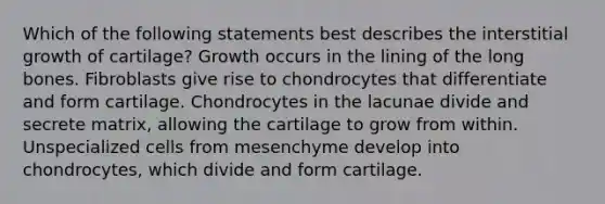 Which of the following statements best describes the interstitial growth of cartilage? Growth occurs in the lining of the long bones. Fibroblasts give rise to chondrocytes that differentiate and form cartilage. Chondrocytes in the lacunae divide and secrete matrix, allowing the cartilage to grow from within. Unspecialized cells from mesenchyme develop into chondrocytes, which divide and form cartilage.