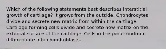 Which of the following statements best describes interstitial growth of cartilage? It grows from the outside. Chondrocytes divide and secrete new matrix from within the cartilage. Cartilage-forming cells divide and secrete new matrix on the external surface of the cartilage. Cells in the perichondrium differentiate into chondroblasts.