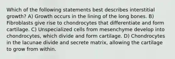 Which of the following statements best describes interstitial growth? A) Growth occurs in the lining of the long bones. B) Fibroblasts give rise to chondrocytes that differentiate and form cartilage. C) Unspecialized cells from mesenchyme develop into chondrocytes, which divide and form cartilage. D) Chondrocytes in the lacunae divide and secrete matrix, allowing the cartilage to grow from within.