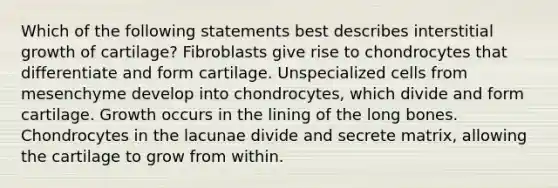 Which of the following statements best describes interstitial growth of cartilage? Fibroblasts give rise to chondrocytes that differentiate and form cartilage. Unspecialized cells from mesenchyme develop into chondrocytes, which divide and form cartilage. Growth occurs in the lining of the long bones. Chondrocytes in the lacunae divide and secrete matrix, allowing the cartilage to grow from within.