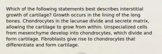 Which of the following statements best describes interstitial growth of cartilage? Growth occurs in the lining of the long bones. Chondrocytes in the lacunae divide and secrete matrix, allowing the cartilage to grow from within. Unspecialized cells from mesenchyme develop into chondrocytes, which divide and form cartilage. Fibroblasts give rise to chondrocytes that differentiate and form cartilage.