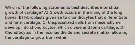 Which of the following statements best describes interstitial growth of cartilage? A) Growth occurs in the lining of the long bones. B) Fibroblasts give rise to chondrocytes that differentiate and form cartilage. C) Unspecialized cells from mesenchyme develop into chondrocytes, which divide and form cartilage. D) Chondrocytes in the lacunae divide and secrete matrix, allowing the cartilage to grow from within.