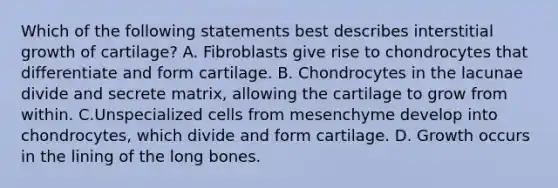 Which of the following statements best describes interstitial growth of cartilage? A. Fibroblasts give rise to chondrocytes that differentiate and form cartilage. B. Chondrocytes in the lacunae divide and secrete matrix, allowing the cartilage to grow from within. C.Unspecialized cells from mesenchyme develop into chondrocytes, which divide and form cartilage. D. Growth occurs in the lining of the long bones.