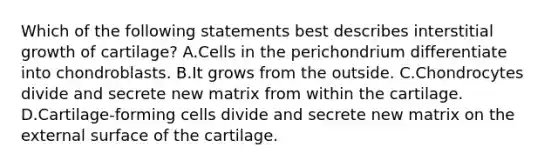 Which of the following statements best describes interstitial growth of cartilage? A.Cells in the perichondrium differentiate into chondroblasts. B.It grows from the outside. C.Chondrocytes divide and secrete new matrix from within the cartilage. D.Cartilage-forming cells divide and secrete new matrix on the external surface of the cartilage.