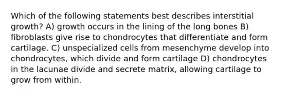 Which of the following statements best describes interstitial growth? A) growth occurs in the lining of the long bones B) fibroblasts give rise to chondrocytes that differentiate and form cartilage. C) unspecialized cells from mesenchyme develop into chondrocytes, which divide and form cartilage D) chondrocytes in the lacunae divide and secrete matrix, allowing cartilage to grow from within.