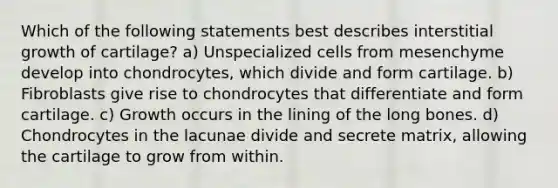 Which of the following statements best describes interstitial growth of cartilage? a) Unspecialized cells from mesenchyme develop into chondrocytes, which divide and form cartilage. b) Fibroblasts give rise to chondrocytes that differentiate and form cartilage. c) Growth occurs in the lining of the long bones. d) Chondrocytes in the lacunae divide and secrete matrix, allowing the cartilage to grow from within.