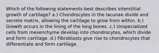 Which of the following statements best describes interstitial growth of cartilage? a.) Chondrocytes in the lacunae divide and secrete matrix, allowing the cartilage to grow from within. b.) Growth occurs in the lining of the long bones. c.) Unspecialized cells from mesenchyme develop into chondrocytes, which divide and form cartilage. d.) Fibroblasts give rise to chondrocytes that differentiate and form cartilage.