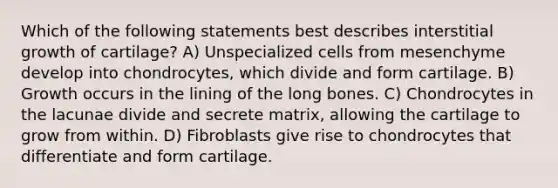 Which of the following statements best describes interstitial growth of cartilage? A) Unspecialized cells from mesenchyme develop into chondrocytes, which divide and form cartilage. B) Growth occurs in the lining of the long bones. C) Chondrocytes in the lacunae divide and secrete matrix, allowing the cartilage to grow from within. D) Fibroblasts give rise to chondrocytes that differentiate and form cartilage.