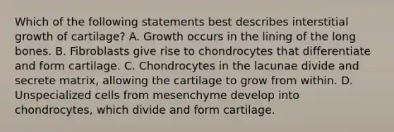 Which of the following statements best describes interstitial growth of cartilage? A. Growth occurs in the lining of the long bones. B. Fibroblasts give rise to chondrocytes that differentiate and form cartilage. C. Chondrocytes in the lacunae divide and secrete matrix, allowing the cartilage to grow from within. D. Unspecialized cells from mesenchyme develop into chondrocytes, which divide and form cartilage.