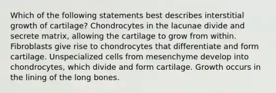 Which of the following statements best describes interstitial growth of cartilage? Chondrocytes in the lacunae divide and secrete matrix, allowing the cartilage to grow from within. Fibroblasts give rise to chondrocytes that differentiate and form cartilage. Unspecialized cells from mesenchyme develop into chondrocytes, which divide and form cartilage. Growth occurs in the lining of the long bones.