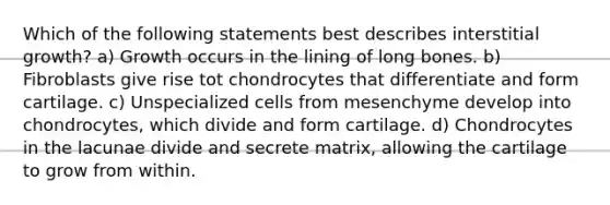 Which of the following statements best describes interstitial growth? a) Growth occurs in the lining of long bones. b) Fibroblasts give rise tot chondrocytes that differentiate and form cartilage. c) Unspecialized cells from mesenchyme develop into chondrocytes, which divide and form cartilage. d) Chondrocytes in the lacunae divide and secrete matrix, allowing the cartilage to grow from within.